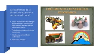Caracteristicas de la
dimencion economica
del desarrollo local:
• -capta la capacidad de un hogar
de satisfacer sus necesidades
básicas esenciales a través de
los ingresos diarios
• -Trabajo decente y crecimiento
economico.
• -Ciudades y comunidades
sostenibles.
• -Reduce la pobreza.
 