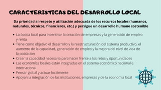 La óptica local para incentivar la creación de empresas y la generación de empleo
y renta
Tiene como objetivo el desarrollo y la reestructuración del sistema productivo, el
aumento de la capacidad, generación de empleo y la mejora del nivel de vida de
la población
Crear la capacidad necesaria para hacer frente a los retos y oportunidades
Las economías locales están integradas en el sistema económico nacional e
internacional
Pensar global y actuar localmente
Apoyan la integración de las instituciones, empresas y de la economía local
Da prioridad al respeto y utilización adecuada de los recursos locales (humanos,
naturales, técnicos, financieros, etc.) y persigue un desarrollo humano sostenible
CARACTERISTICAS DEL DESARROLLO LOCAL
 