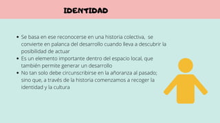 Se basa en ese reconocerse en una historia colectiva, se
convierte en palanca del desarrollo cuando lleva a descubrir la
posibilidad de actuar
Es un elemento importante dentro del espacio local, que
también permite generar un desarrollo
No tan solo debe circunscribirse en la añoranza al pasado;
sino que, a través de la historia comenzamos a recoger la
identidad y la cultura
IDENTIDAD
 