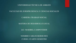 UNIVERSIDAD TÉCNICA DE AMBATO
FACULTAD DE JURISPRUDENCIA Y CIENCIAS SOCIALES
CARRERA TRABAJO SOCIAL
MATERIA DE DESARROLLO LOCAL
LIC: MARIBEL CAMPOVERDE
NOMBRE CARLOS BERMUDES
CURSO: CUARTO SEMESTRE
 