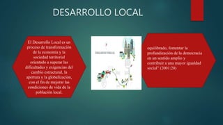 DESARROLLO LOCAL
equilibrado, fomentar la
profundización de la democracia
en un sentido amplio y
contribuir a una mayor igualdad
social” (2001:20)
El Desarrollo Local es un
proceso de transformación
de la economía y la
sociedad territorial
orientado a superar las
dificultades y exigencias del
cambio estructural, la
apertura y la globalización,
con el fin de mejorar las
condiciones de vida de la
población local.
 