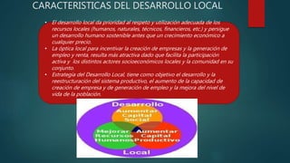 CARACTERISTICAS DEL DESARROLLO LOCAL
• El desarrollo local da prioridad al respeto y utilización adecuada de los
recursos locales (humanos, naturales, técnicos, financieros, etc.) y persigue
un desarrollo humano sostenible antes que un crecimiento económico a
cualquier precio.
• La óptica local para incentivar la creación de empresas y la generación de
empleo y renta, resulta más atractiva dado que facilita la participación
activa y los distintos actores socioeconómicos locales y la comunidad en su
conjunto.
• Estrategia del Desarrollo Local, tiene como objetivo el desarrollo y la
reestructuración del sistema productivo, el aumento de la capacidad de
creación de empresa y de generación de empleo y la mejora del nivel de
vida de la población.
 