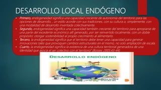 DESARROLLO LOCAL ENDÓGENO
• Primero, endogeneidad significa una capacidad creciente de autonomía del territorio para las
opciones de desarrollo, , un estilo acorde con sus tradiciones, con su cultura o, simplemente, con
una modalidad de desarrollo inventada colectivamente.
• Segundo, endogeneidad significa una capacidad también creciente del territorio para apropiarse de
una parte del excedente económico allí generado, por ser reinvertido localmente, con un doble
propósito: otorgar sostenibilidad al propio crecimiento al alimentarlo.
• Tercero, la endogeneidad significa que el territorio debe tener una capacidad para generar
innovaciones tales que provoquen cambios estructurales en el mismo, no solo ampliación de escala.
• Cuarto, la endogeneidad significa la existencia de una cultura territorial generadora de una
identidad que asocia el ser colectivo con el territorio” (Boisier, 2005:43-44)
 