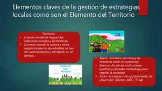 Elementos claves de la gestión de estrategias
locales como son el Elemento del Territorio
Territorio
• Entorno donde se fraguan las
relaciones sociales y económicas.
• Contexto donde la cultura y otros
rasgos locales no transferibles se han
ido sedimentando y afirmando en el
tiempo.
• Marco dondelos nombres y las
empresas están en relaciones.
• Entorno donde las instituciones
públicas y privadas interactúan para
regular la sociedad.
• Factor estratégico de oportunidades de
desarrollo” (Delnet, 2005: 17-18)
 