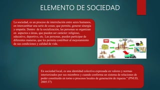 ELEMENTO DE SOCIEDAD
La sociedad, es un proceso de interrelación entre seres humanos,
en intercambiar una serie de cosas; que permite, generar sinergia
y empatía. Dentro de la socialización, las personas se organizan
en aspectos o áreas, que pueden ser carácter: religioso,
educativo, deportivo, etc. Las personas, pueden participar de
diferentes maneras, que les permita contribuir al mejoramiento
de sus condiciones y calidad de vida.
En sociedad local, es una identidad colectiva expresada en valores y normas
interiorizados por sus miembros y cuando conforma un sistema de relaciones de
poder constituido en torno a procesos locales de generación de riqueza.” (PNUD,
2005:37)
 
