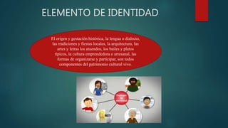 ELEMENTO DE IDENTIDAD
El origen y gestación histórica, la lengua o dialecto,
las tradiciones y fiestas locales, la arquitectura, las
artes y letras los atuendos, los bailes y platos
típicos, la cultura emprendedora o artesanal, las
formas de organizarse y participar, son todos
componentes del patrimonio cultural vivo.
 