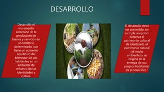 DESARROLLO
Desarrollo el
incremento
sostenido de la
producción de
bienes y servicios en
un territorio
determinado que
tiene un aumento
equitativo del
bienestar de sus
habitantes en un
ambiente de
refuerzo de las
identidades y
cultura.
El desarrollo debe
ser sostenible, en
su triple acepción:
preserva el
patrimonio cultural
(la identidad), el
patrimonio natural
(el medio
ambiente) y se
origina en la
energía de sus
propios habitantes
(la producción).”
 