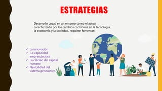 ESTRATEGIAS
 La innovación
 La capacidad
emprendedora
 La calidad del capital
humano
 Flexibilidad del
sistema productivo.
Desarrollo Local, en un entorno como el actual
caracterizado por los cambios continuos en la tecnología,
la economía y la sociedad, requiere fomentar:
 