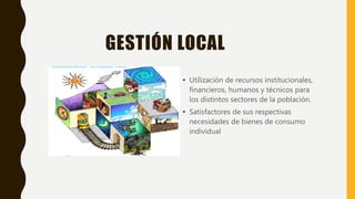 GESTIÓN LOCAL
• Utilización de recursos institucionales,
financieros, humanos y técnicos para
los distintos sectores de la población.
• Satisfactores de sus respectivas
necesidades de bienes de consumo
individual
 