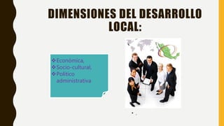 DIMENSIONES DEL DESARROLLO
LOCAL:
• ,
Económica,
Socio-cultural,
Político
administrativa
 