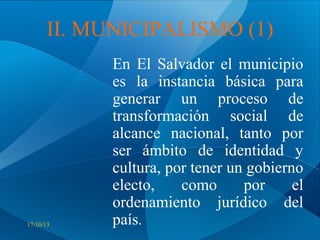II. MUNICIPALISMO (1)

17/10/13

En El Salvador el municipio
es la instancia básica para
generar un proceso de
transformación social de
alcance nacional, tanto por
ser ámbito de identidad y
cultura, por tener un gobierno
electo,
como
por
el
ordenamiento jurídico del
país.

 