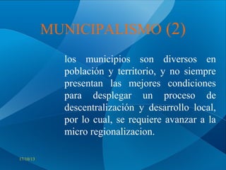 MUNICIPALISMO (2)
los municipios son diversos en
población y territorio, y no siempre
presentan las mejores condiciones
para desplegar un proceso de
descentralización y desarrollo local,
por lo cual, se requiere avanzar a la
micro regionalizacion.
17/10/13

 