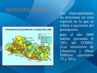 MUNICIPALISMO (3)

74% o menos
75% a 90%
91% a 100%

Las municipalidades
no presentan un caso
especial en lo que se
refiere a ejecución del
presupuesto.
para el año 2000
habían ejecutado el
74% del FODES.
(Los ministerios de
Educación y Obras
Públicas ejecutaron
75 y 76%).

 