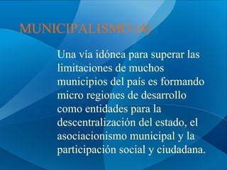 MUNICIPALISMO (4)
Una vía idónea para superar las
limitaciones de muchos
municipios del país es formando
micro regiones de desarrollo
como entidades para la
descentralización del estado, el
asociacionismo municipal y la
participación social y ciudadana.

 