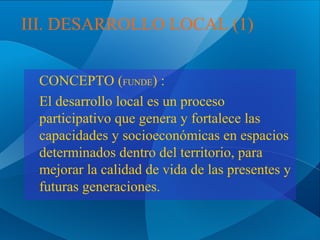 III. DESARROLLO LOCAL (1)
CONCEPTO (FUNDE) :
El desarrollo local es un proceso
participativo que genera y fortalece las
capacidades y socioeconómicas en espacios
determinados dentro del territorio, para
mejorar la calidad de vida de las presentes y
futuras generaciones.

 