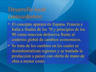 Desarrollo local
(antecedentes)
• El concepto aparece en Espana, Francia e
Italia a finales de los 70 y principios de los
90 como reaccion defensiva frente al
contexto global de cambios economicos.
• Se trata de los cambios en los cuales se
desindustrializan regiones y se traslada la
produccion a paises con oferta de mano de
obra a menor costo.

 