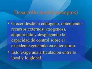 Desarrollo local (conceptos)
• Crecer desde lo endogeno, obteniendo
recursos externos (exogenos),
adquiriendo y desplegando la
capacidad de control sobre el
excedente generado en el territorio.
• Esto exige una articulacion entre lo
local y lo global.

 