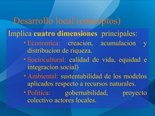 Desarrollo local (conceptos)
Implica cuatro dimensiones principales:
• Economica: creacion, acumulacion y
distribucion de riqueza.
• Sociocultural: calidad de vida, equidad e
integracion social)
• Ambiental: sustentabilidad de los modelos
aplicados respecto a recursos naturales.
• Politica:
gobernabilidad,
proyecto
colectivo actores locales.

 
