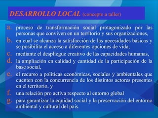 DESARROLLO LOCAL (concepto a taller)

a.
b.
c.
d.
e.
f.
g.

proceso de transformación social protagonizado por las
personas que conviven en un territorio y sus organizaciones,
en cual se alcanza la satisfacción de las necesidades básicas y
se posibilita el acceso a diferentes opciones de vida,
mediante el despliegue creativo de las capacidades humanas,
la ampliación en calidad y cantidad de la participación de la
base social,
el recurso a políticas económicas, sociales y ambientales que
cuenten con la concurrencia de los distintos actores presentes
en el territorio, y
una relación pro activa respecto al entorno global
para garantizar la equidad social y la preservación del entorno
ambiental y cultural del país.

 
