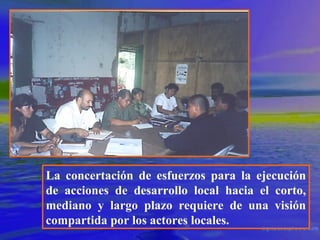 La concertación de esfuerzos para la ejecución
de acciones de desarrollo local hacia el corto,
mediano y largo plazo requiere de una visión
compartida por los actores locales.

 