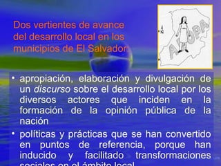 Dos vertientes de avance
del desarrollo local en los
municipios de El Salvador:
• apropiación, elaboración y divulgación de
un discurso sobre el desarrollo local por los
diversos actores que inciden en la
formación de la opinión pública de la
nación
• políticas y prácticas que se han convertido
en puntos de referencia, porque han
inducido y facilitado transformaciones

 