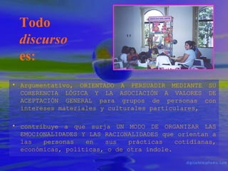 Todo
discurso
es:
• Argumentativo, ORIENTADO A PERSUADIR MEDIANTE SU
COHERENCIA LÓGICA Y LA ASOCIACIÓN A VALORES DE
ACEPTACIÓN GENERAL para grupos de personas con
intereses materiales y culturales particulares,
• contribuye a que surja UN MODO DE ORGANIZAR LAS
EMOCIONALIDADES Y LAS RACIONALIDADES que orientan a
las
personas
en
sus
prácticas
cotidianas,
económicas, políticas, o de otra índole.

 
