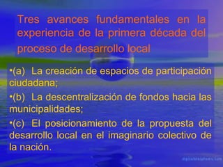 Tres avances fundamentales en la
experiencia de la primera década del
proceso de desarrollo local
•(a) La creación de espacios de participación
ciudadana;
•(b) La descentralización de fondos hacia las
municipalidades;
•(c) El posicionamiento de la propuesta del
desarrollo local en el imaginario colectivo de
la nación.

 