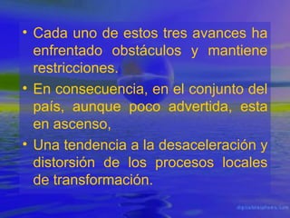 • Cada uno de estos tres avances ha
enfrentado obstáculos y mantiene
restricciones.
• En consecuencia, en el conjunto del
país, aunque poco advertida, esta
en ascenso,
• Una tendencia a la desaceleración y
distorsión de los procesos locales
de transformación.

 