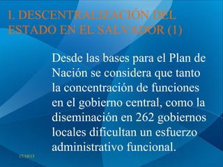 I. DESCENTRALIZACIÓN DEL
ESTADO EN EL SALVADOR (1)
Desde las bases para el Plan de
Nación se considera que tanto
la concentración de funciones
en el gobierno central, como la
diseminación en 262 gobiernos
locales dificultan un esfuerzo
administrativo funcional.
17/10/13

 