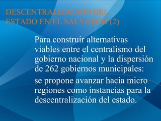 DESCENTRALIZACIÓN DEL
ESTADO EN EL SALVADOR (2)

Para construir alternativas
viables entre el centralismo del
gobierno nacional y la dispersión
de 262 gobiernos municipales:
se propone avanzar hacia micro
regiones como instancias para la
descentralización del estado.

 