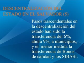 DESCENTRALIZACIÓN DEL
ESTADO EN EL SALVADOR (5)
Pasos trascendentales en
la descentralización del
estado han sido la
transferencia del 6%,
ahora 9%, a municipios,
y en menor medida la
transferencia de Bonos
de calidad y los SIBASI.

 