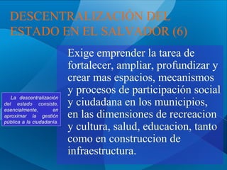 DESCENTRALIZACIÓN DEL
ESTADO EN EL SALVADOR (6)

La descentralización
del estado consiste,
esencialmente,
en
aproximar la gestión
pública a la ciudadanía.

Exige emprender la tarea de
fortalecer, ampliar, profundizar y
crear mas espacios, mecanismos
y procesos de participación social
y ciudadana en los municipios,
en las dimensiones de recreacion
y cultura, salud, educacion, tanto
como en construccion de
infraestructura.

 