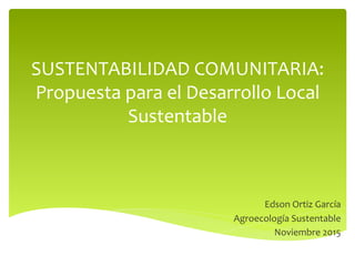 SUSTENTABILIDAD	COMUNITARIA:	
Propuesta	para	el	Desarrollo	Local	
Sustentable		
	
Edson	Ortiz	García	
Agroecología	Sustentable	
Noviembre	2015	
 
