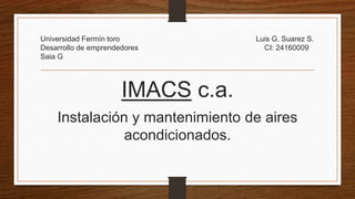 Universidad Fermín toro Luis G. Suarez S.
Desarrollo de emprendedores CI: 24160009
Saia G
IMACS c.a.
Instalación y mantenimiento de aires
acondicionados.
 