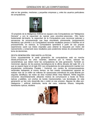 GENERACION DE LAS COMPUTADORAS
LUIS ENRIQUE ROMERO LOPEZ Página 11
vital en las grandes, medianas y pequeñas empresas y, entre los usuarios particulares
de computadoras.
El propósito de la Inteligencia Artificial es equipar a las Computadoras con "Inteligencia
Humana" y con la capacidad de razonar para encontrar soluciones. Otro factor
fundamental del diseño, la capacidad de la Computadora para reconocer patrones y
secuencias de procesamiento que haya encontrado previamente, (programación
Heurística) que permita a la Computadora recordar resultados previos e incluirlos en el
procesamiento, en esencia, la Computadora aprenderá a partir de sus propias
experiencias usará sus Datos originales para obtener la respuesta por medio del
razonamiento y conservará esos resultados para posteriores tareas de procesamiento y
toma de decisiones.
SEXTA GENERACIÓN 1990 HASTA LA FECHA
Como supuestamente la sexta generación de computadoras está en marcha
desde principios de los años noventas, debemos por lo menos, esbozar las
características que deben tener las computadoras de esta generación. También se
mencionan algunos de los avances tecnológicos de la última década del siglo XX y lo
que se espera lograr en el siglo XXI. Las computadoras de esta generación cuentan con
arquitecturas combinadas Paralelo / Vectorial, con cientos de microprocesadores
vectoriales trabajando al mismo tiempo; se han creado computadoras capaces de
realizar más de un millón de millones de operaciones aritméticas de punto flotante por
segundo (teraflops); las redes de área mundial (Wide Area Network, WAN) seguirán
creciendo desorbitadamente utilizando medios de comunicación a través de fibras
ópticas y satélites, con anchos de banda impresionantes. Las tecnologías de esta
generación ya han sido desarrolla das o están en ese proceso. Algunas de ellas son:
inteligencia / artificial distribuida; teoría del caos, sistemas difusos, holografía,
transistores ópticos, etcétera.
 