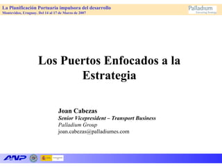 La Planificación Portuaria impulsora del desarrollo
Montevideo, Uruguay. Del 14 al 17 de Marzo de 2007
Los Puertos Enfocados a la
Estrategia
Joan Cabezas
Senior Vicepresident – Transport Business
Palladium Group
joan.cabezas@palladiumes.com
 