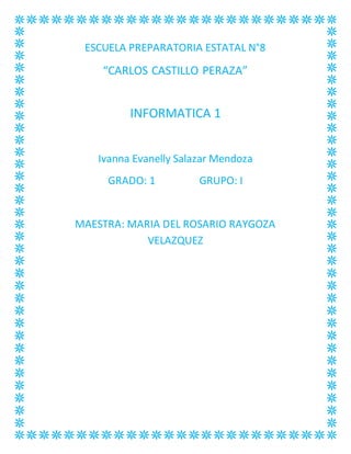 ESCUELA PREPARATORIA ESTATAL N°8 
“CARLOS CASTILLO PERAZA” 
INFORMATICA 1 
Ivanna Evanelly Salazar Mendoza 
GRADO: 1 GRUPO: I 
MAESTRA: MARIA DEL ROSARIO RAYGOZA 
VELAZQUEZ 
 