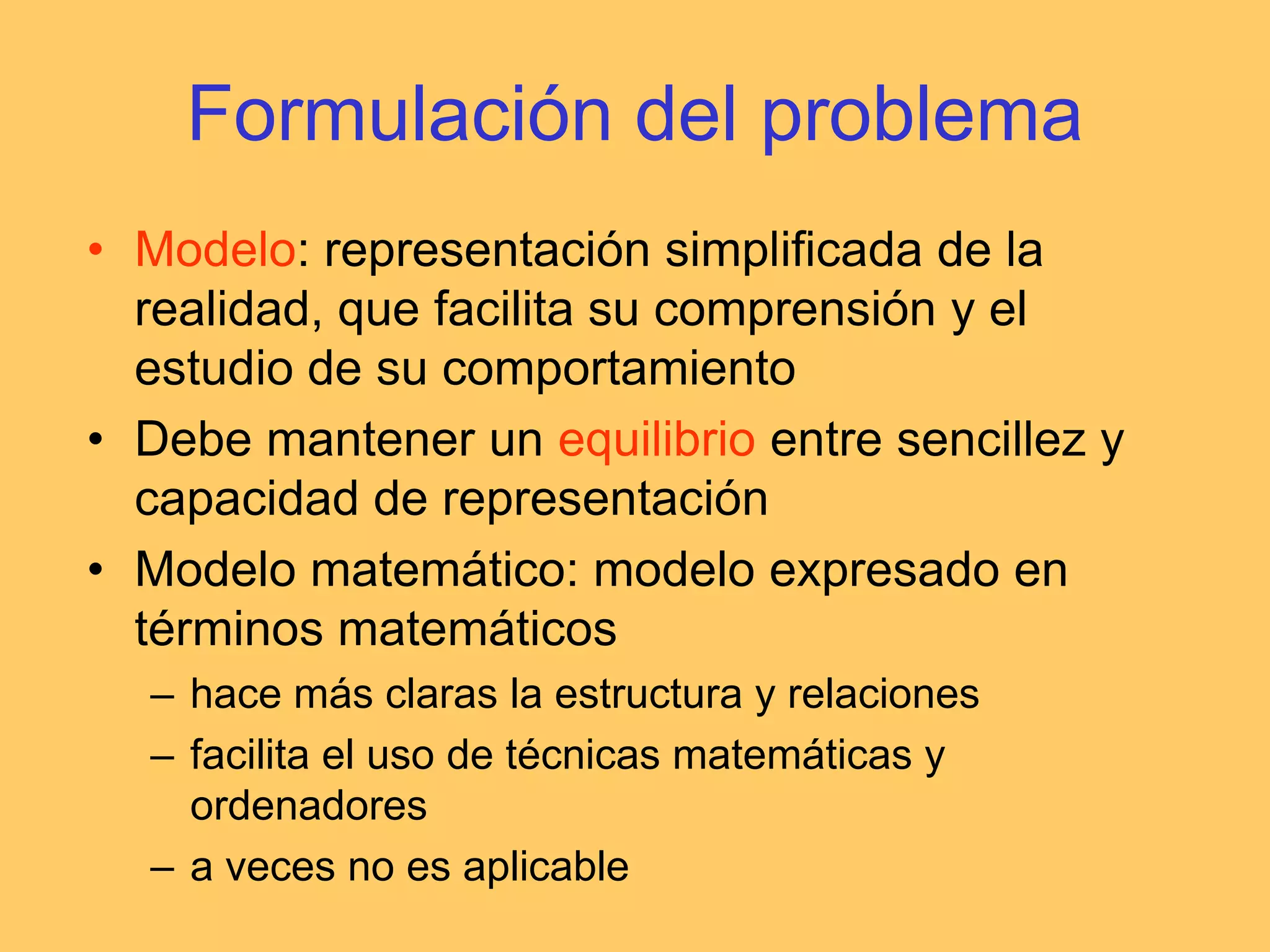 Formulación del problemaModelo: representación simplificada de la realidad, que facilita su comprensión y el estudio de su comportamientoDebe mantener un equilibrio entre sencillez y capacidad de representaciónModelo matemático: modelo expresado en términos matemáticoshace más claras la estructura y relacionesfacilita el uso de técnicas matemáticas y ordenadoresa veces no es aplicable