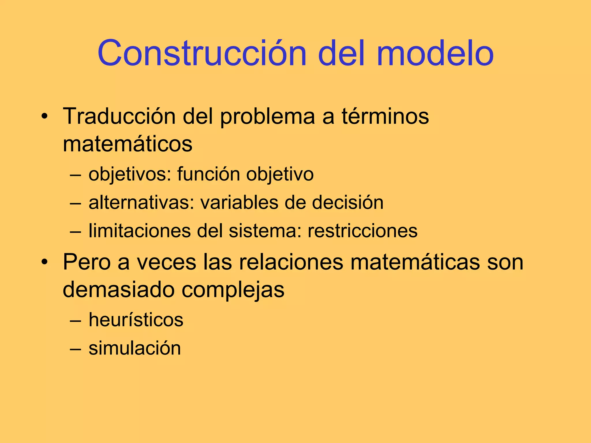 Construcción del modeloTraducción del problema a términos matemáticosobjetivos: función objetivoalternativas: variables de decisiónlimitaciones del sistema: restriccionesPero a veces las relaciones matemáticas son demasiado complejasheurísticossimulación