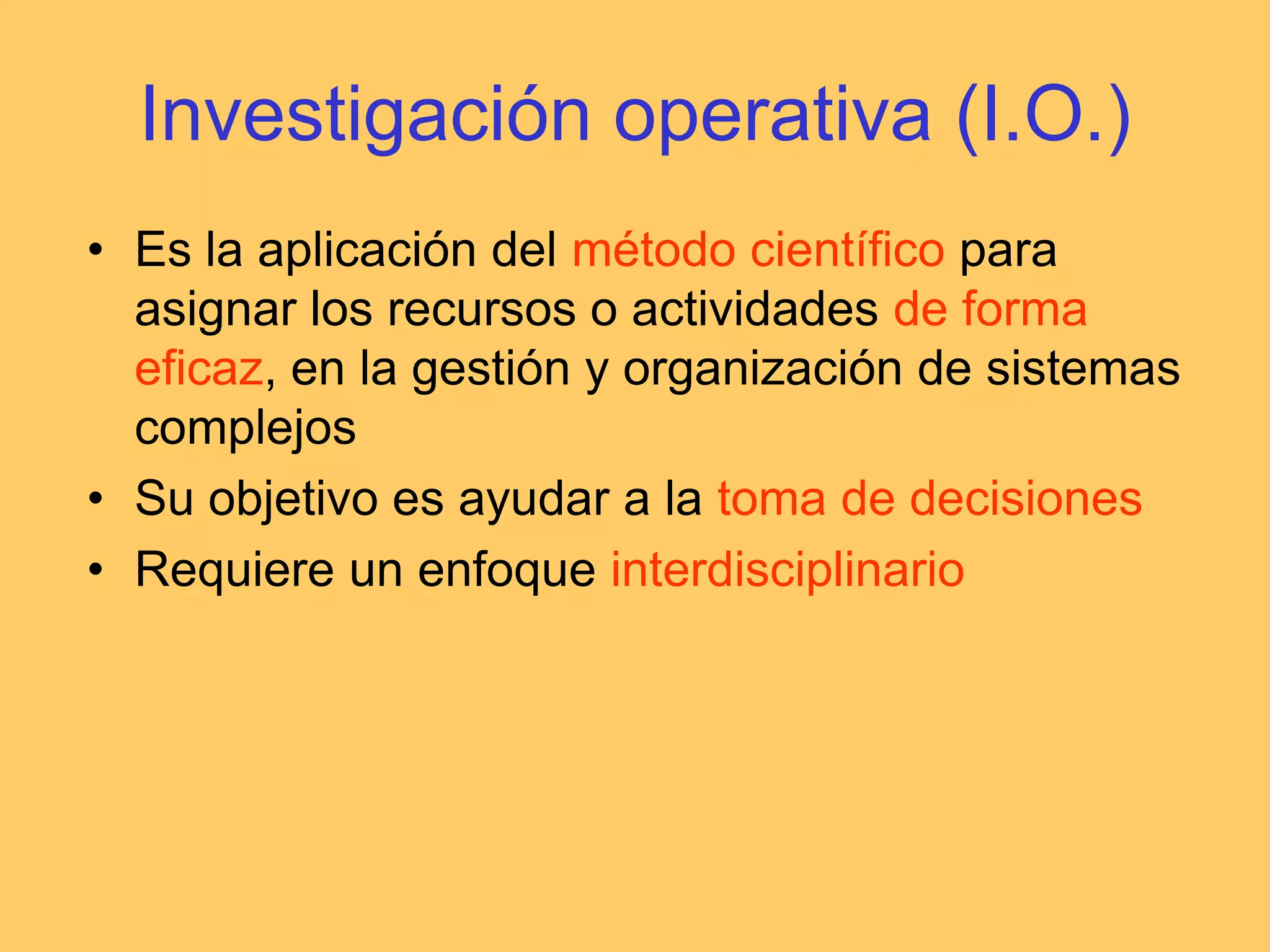 Investigación operativa (I.O.)Es la aplicación del método científico para asignar los recursos o actividades de forma eficaz, en la gestión y organización de sistemas complejosSu objetivo es ayudar a la toma de decisionesRequiere un enfoque interdisciplinario