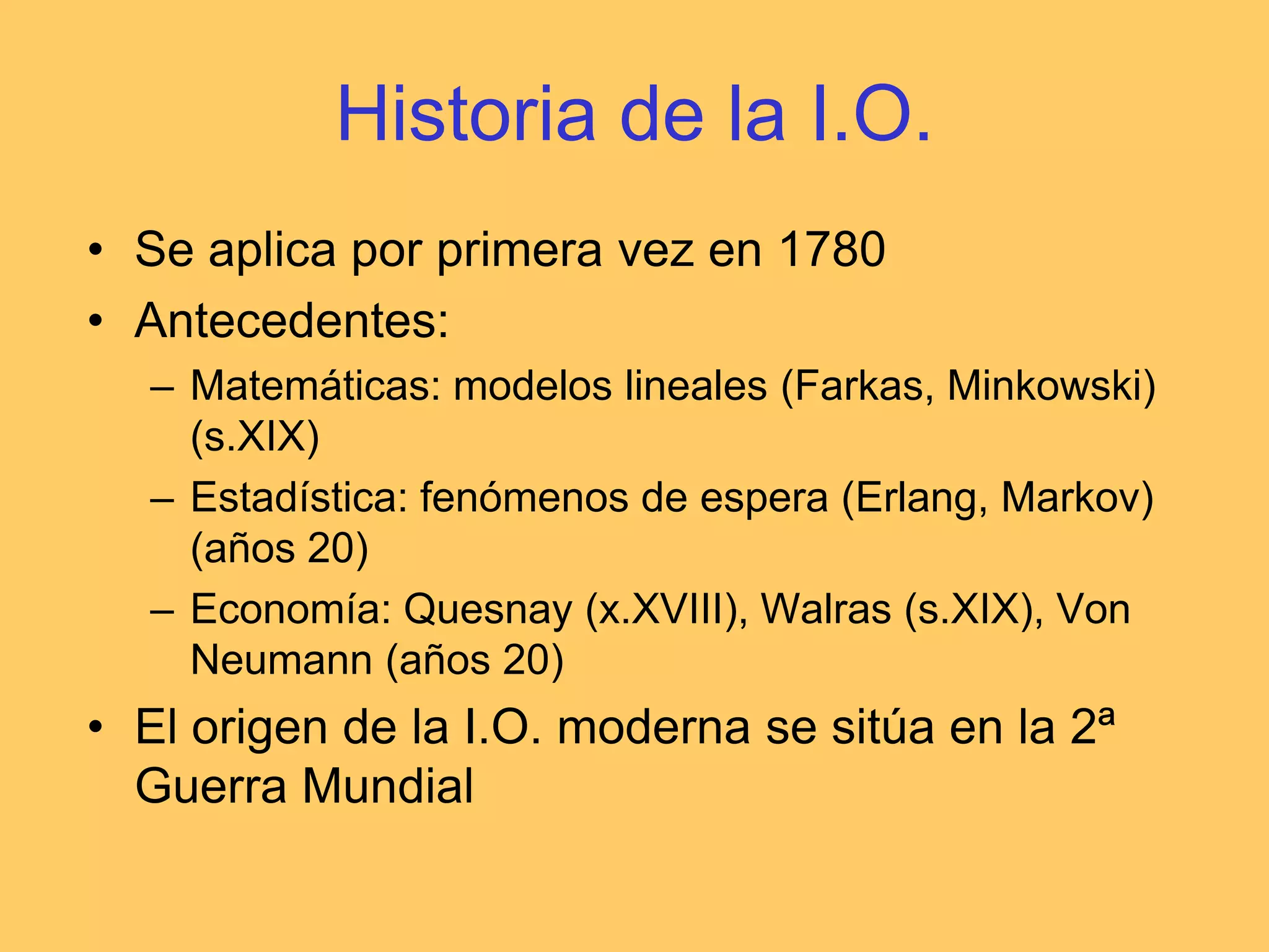 Historia de la I.O.Se aplica por primera vez en 1780Antecedentes:Matemáticas: modelos lineales (Farkas, Minkowski) (s.XIX)Estadística: fenómenos de espera (Erlang, Markov) (años 20)Economía: Quesnay (x.XVIII), Walras (s.XIX), Von Neumann (años 20)El origen de la I.O. moderna se sitúa en la 2ª Guerra Mundial