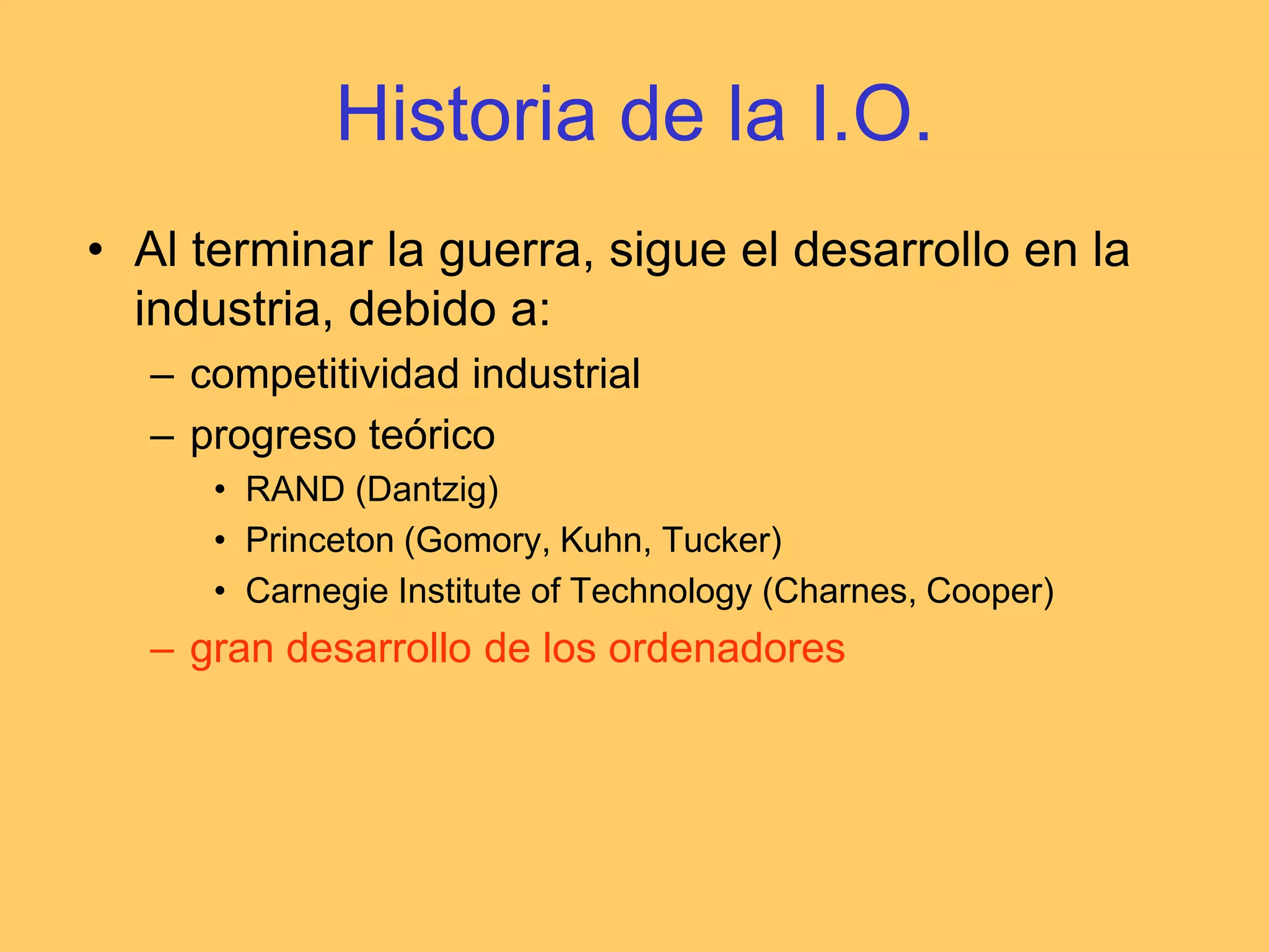 Historia de la I.O.Al terminar la guerra, sigue el desarrollo en la industria, debido a:competitividad industrialprogreso teóricoRAND (Dantzig)Princeton (Gomory, Kuhn, Tucker)Carnegie Institute of Technology (Charnes, Cooper)gran desarrollo de los ordenadores