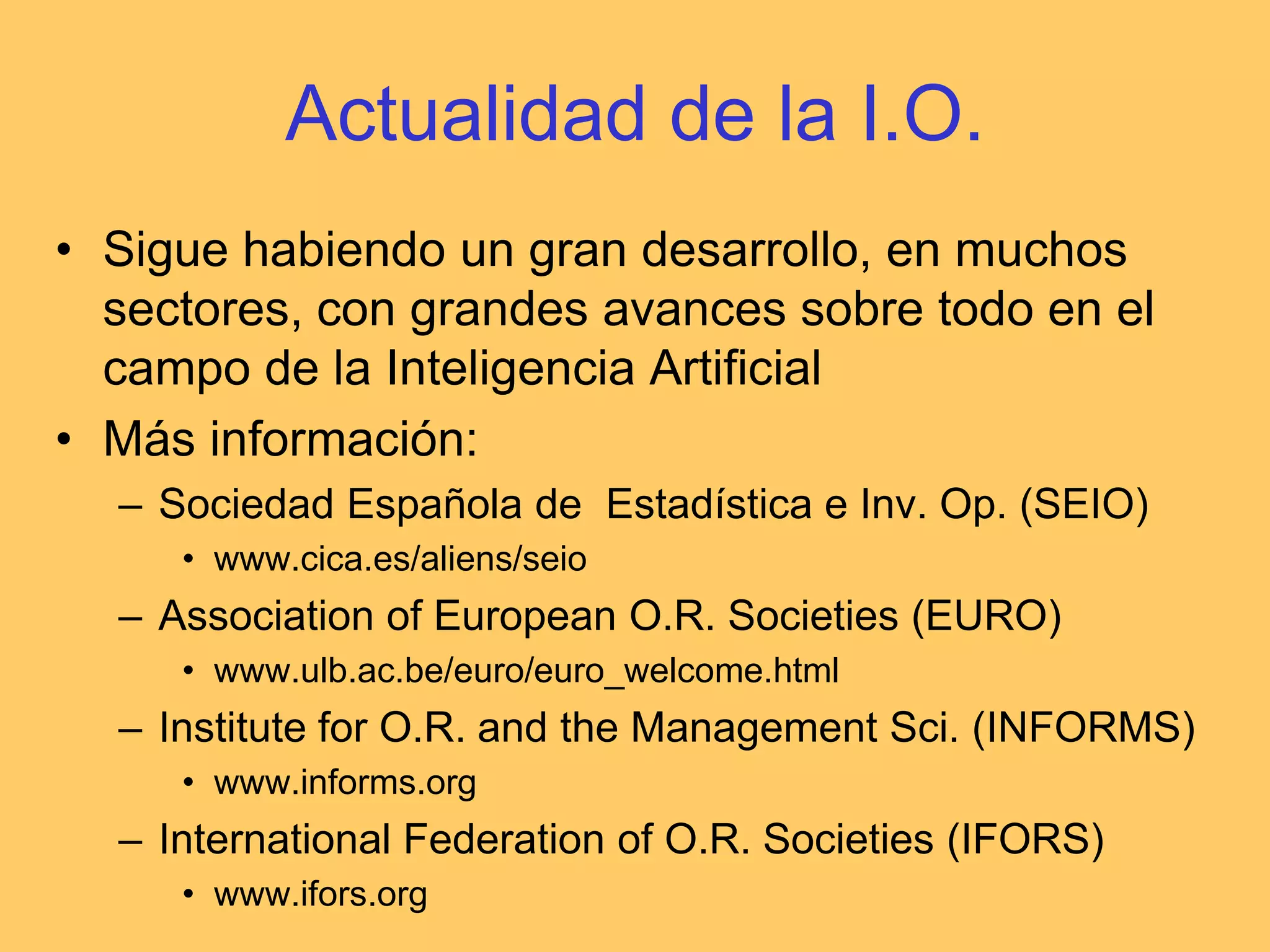 Actualidad de la I.O.Sigue habiendo un gran desarrollo, en muchos sectores, con grandes avances sobre todo en el campo de la Inteligencia ArtificialMás información:Sociedad Española de  Estadística e Inv. Op. (SEIO)www.cica.es/aliens/seioAssociation of European O.R. Societies (EURO)www.ulb.ac.be/euro/euro_welcome.htmlInstitute for O.R. and the Management Sci. (INFORMS)www.informs.orgInternational Federation of O.R. Societies (IFORS)www.ifors.org