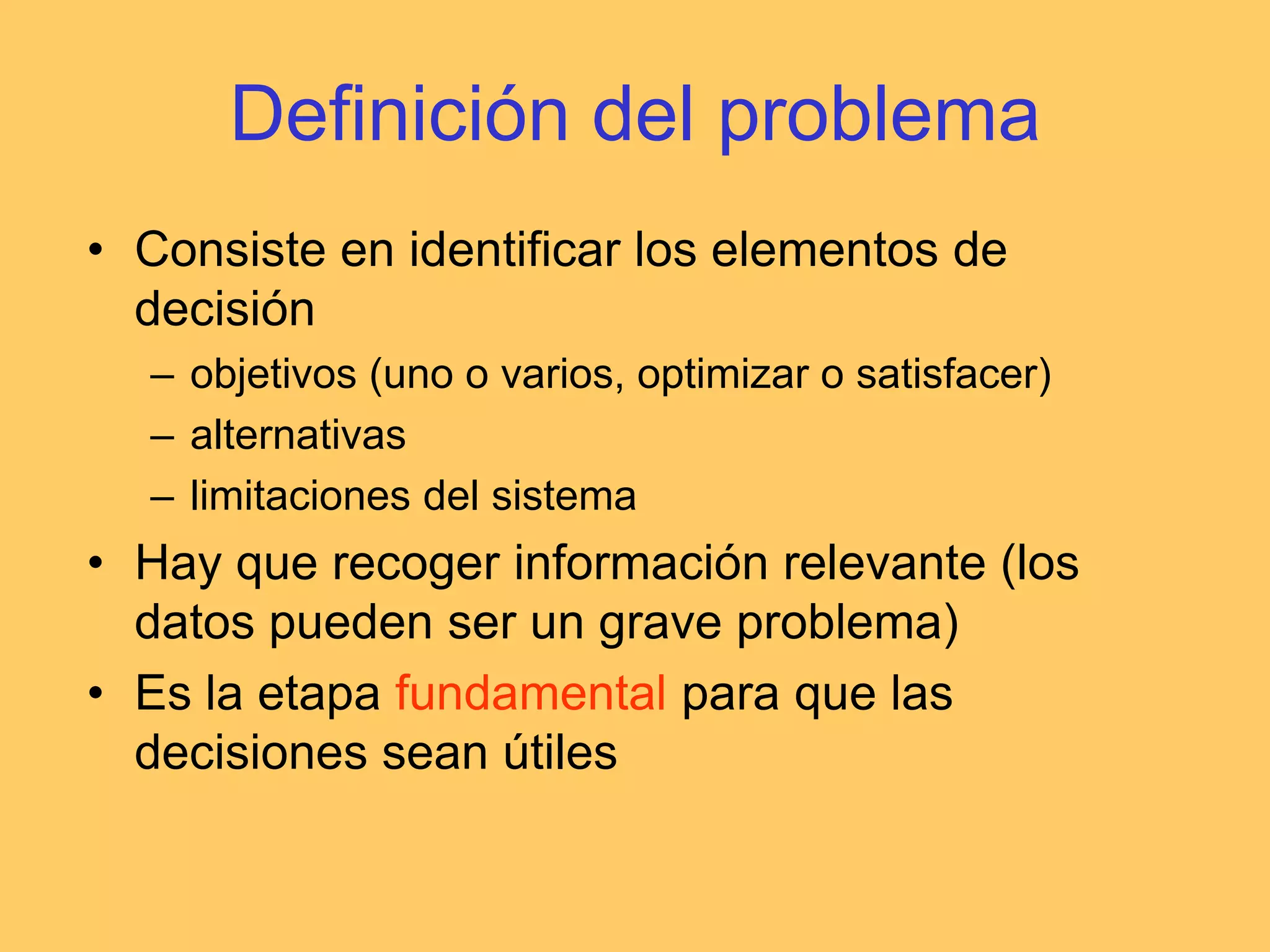 Definición del problemaConsiste en identificar los elementos de decisiónobjetivos (uno o varios, optimizar o satisfacer)alternativaslimitaciones del sistemaHay que recoger información relevante (los datos pueden ser un grave problema)Es la etapa fundamental para que las decisiones sean útiles
