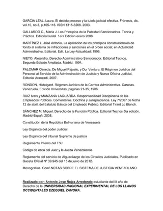 GARCIA LEAL, Laura. El debido proceso y la tutela judicial efectiva. Frónesis, dic.
vol.10, no.3, p.105-116. ISSN 1315-6268. 2003.
GALLARDO C., María J. Los Principios de la Potestad Sancionadora. Teoría y
Práctica. Editorial Iustel. 1era Edición enero 2008.
MARTÍNEZ L, José Antonio. La aplicación de los principios constitucionales de
fondo al sistema de infracciones y sanciones en el orden social; en Actualidad
Administrativa. Editorial. Edit. La Ley-Actualidad; 1998.
NIETO, Alejandro. Derecho Administrativo Sancionador. Editorial Tecnos,
Segunda Edición Ampliada, Madrid, 1994.
PALOMAR Olmeda, De Miguel Pajuelo, y Dur Ventura. El Régimen Jurídico del
Personal al Servicio de la Administración de Justicia y Nueva Oficina Judicial,
Editorial Aranzadi, 2007.
RONDON, Hildelgard. Régimen Jurídico de la Carrera Administrativa. Caracas.
Venezuela. Edición Universitas, paginas 21-35, 1986.
RUIZ Ivars y MANZANA LAGUARDA. Responsabilidad Disciplinaria de los
Empleados Públicos. Comentarios, Doctrina y Jurisprudencia. Ley 7/2007 de fecha
12 de abril, del Estatuto Básico del Empleado Público. Editorial Tirant Lo Blanch.
SÁNCHEZ M, Miguel. Derecho de la Función Pública. Editorial Tecnos 5ta edición.
Madrid-Españ, 2008.
Constitución de la República Bolivariana de Venezuela
Ley Orgánica del poder Judicial
Ley Orgánica del tribunal Supremo de justicia
Reglamento Interno del TSJ.
Código de ética del Juez y la Jueza Venezolanos
Reglamento del servicio de Alguacilazgo de los Circuitos Judiciales. Publicado en
Gaceta Oficial Nº 39.945 del 15 de junio de 2012.
Monografías. Com/ NOTAS SOBRE EL SISTEMA DE JUSTICIA VENEZOLANO
Realizado por: Antonio Jose Rojas Arredondo estudiante del III año de
Derecho de la UNIVERSIDAD NACIONAL EXPERIMENTAL DE LOS LLANOS
OCCIDENTALES EZEQUIEL ZAMORA.
 