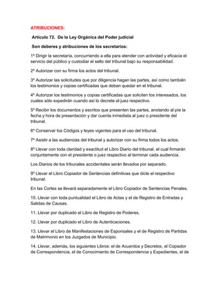 ATRIBUCIONES:
Artículo 72. De la Ley Orgánica del Poder judicial
Son deberes y atribuciones de los secretarios:
1º Dirigir la secretaría, concurriendo a ella para atender con actividad y eficacia el
servicio del público y custodiar el sello del tribunal bajo su responsabilidad.
2º Autorizar con su firma los actos del tribunal.
3º Autorizar las solicitudes que por diligencia hagan las partes, así como también
los testimonios y copias certificadas que deban quedar en el tribunal.
4º Autorizar los testimonios y copias certificadas que soliciten los interesados, los
cuales sólo expedirán cuando así lo decrete el juez respectivo.
5º Recibir los documentos y escritos que presenten las partes, anotando al píe la
fecha y hora de presentación y dar cuenta inmediata al juez o presidente del
tribunal.
6º Conservar los Códigos y leyes vigentes para el uso del tribunal.
7º Asistir a las audiencias del tribunal y autorizar con su firma todos los actos.
8º Llevar con toda claridad y exactitud el Libro Diario del tribunal, el cual firmarán
conjuntamente con el presidente o juez respectivo al terminar cada audiencia.
Los Diarios de los tribunales accidentales serán llevados por separado.
9º Llevar el Libro Copiador de Sentencias definitivas que dicte el respectivo
tribunal.
En las Cortes se llevará separadamente el Libro Copiador de Sentencias Penales.
10. Llevar con toda puntualidad el Libro de Actas y el de Registro de Entradas y
Salidas de Causas.
11. Llevar por duplicado el Libro de Registro de Poderes.
12. Llevar por duplicado el Libro de Autenticaciones.
13. Llevar el Libro de Manifestaciones de Esponsales y el de Registro de Partidas
de Matrimonio en los Juzgados de Municipio.
14. Llevar, además, los siguientes Libros: el de Acuerdos y Decretos, el Copiador
de Correspondencia, el de Conocimiento de Correspondencia y Expedientes, el de
 