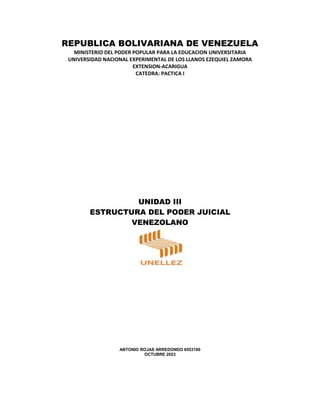 REPUBLICA BOLIVARIANA DE VENEZUELA
MINISTERIO DEL PODER POPULAR PARA LA EDUCACION UNIVERSITARIA
UNIVERSIDAD NACIONAL EXPERIMENTAL DE LOS LLANOS EZEQUIEL ZAMORA
EXTENSION-ACARIGUA
CATEDRA: PACTICA I
UNIDAD III
ESTRUCTURA DEL PODER JUICIAL
VENEZOLANO
ANTONIO ROJAS ARREDONDO 6553180
OCTUBRE 2023
 