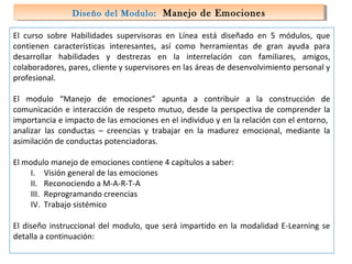 Diseño del Modulo: Manejo de Emociones
Diseño del Modulo: Manejo de Emociones
El curso sobre Habilidades supervisoras en Línea está diseñado en 5 módulos, que
contienen características interesantes, así como herramientas de gran ayuda para
desarrollar habilidades y destrezas en la interrelación con familiares, amigos,
colaboradores, pares, cliente y supervisores en las áreas de desenvolvimiento personal y
profesional.
El modulo “Manejo de emociones” apunta a contribuir a la construcción de
comunicación e interacción de respeto mutuo, desde la perspectiva de comprender la
importancia e impacto de las emociones en el individuo y en la relación con el entorno,
analizar las conductas – creencias y trabajar en la madurez emocional, mediante la
asimilación de conductas potenciadoras.
El modulo manejo de emociones contiene 4 capítulos a saber:
I. Visión general de las emociones
II. Reconociendo a M-A-R-T-A
III. Reprogramando creencias
IV. Trabajo sistémico
El diseño instruccional del modulo, que será impartido en la modalidad E-Learning se
detalla a continuación:

 