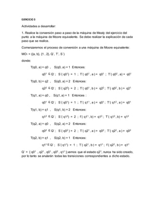 EJERCICIO 3
Actividades a desarrollar:
1. Realice la conversión paso a paso de la máquina de Mealy del ejercicio del
punto a la máquina de Moore equivalente. Se debe realizar la explicación de cada
paso que se realice.
Comenzaremos el proceso de conversión a una máquina de Moore equivalente:
MO1 = ({a, b}, {1 , 2}, Q´, T´, S´)
donde:
T(q0, a) = q0 , S(q0, a) = 1 Entonces:
q01 Q’ ; S´( q01) = 1 ; T´( q01 , a ) = q01 ; T´( q02 , a) = q01
T(q0, b) = q2 , S(q0, a) = 2 Entonces:
q22 Q’ ; S´( q22) = 2 ; T´( q01 , b ) = q22 ; T´( q02 , b ) = q21
T(q1, a) = q0 , S(q1, a) = 1 Entonces :
q01 Q’ ; S´( q01) = 1 ; T´( q11 , a ) = q01 ; T´( q12 , a ) = q01
T(q1, b) = q1 , S(q1, b) = 2 Entonces:
q12 Q’ ; S´( q12) = 2 ; f´( q11 , b) = q12 ; T´( q12 , b) = q12
T(q2, a) = q0 , S(q2, a) = 2 Entonces:
q02 Q’ ; S´( q02 ) = 2 ; T´( q21 , a ) = q02 ; T´( q22 , a ) = q02
T(q2, b) = q1 , S(q2, b) = 1 Entonces:
q11 Q’ ; S´( q11) = 1 ; T´( q21 , b ) = q11 ; f´( q22 , b ) = q11
Q´ = { q01 , q21 , q01 , q02 , q11 },vemos que el estado q21, nunca ha sido creado,
por lo tanto se anularán todas las transiciones correspondientes a dicho estado.
 