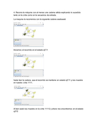 4. Recorra la máquina con al menos una cadena válida explicando lo sucedido
tanto en la cinta como en la secuencia de entrada.
La maquina la recorremos con la siguiente cadena aaabaaab
Iniciamos el recorrido en el estado q01/1
hasta leer la cadena aaa el recorrido se mantiene en estado q01/1 y nos muestra
en nuestra cinta 1111.
Al leer aaab nos muestra en la cinta 11112 y ahora nos encontramos en el estado
q22/2
 